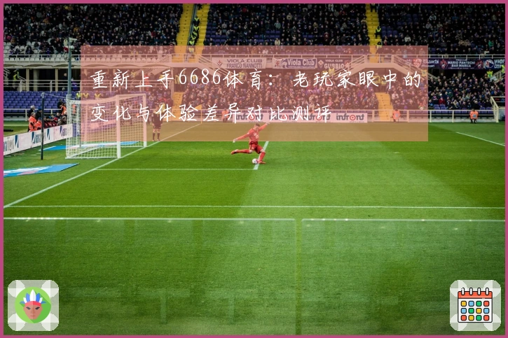 重新上手6686体育：老玩家眼中的变化与体验差异对比测评