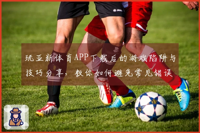 玩亚新体育APP下载后的游戏陷阱与技巧分享，教你如何避免常见错误