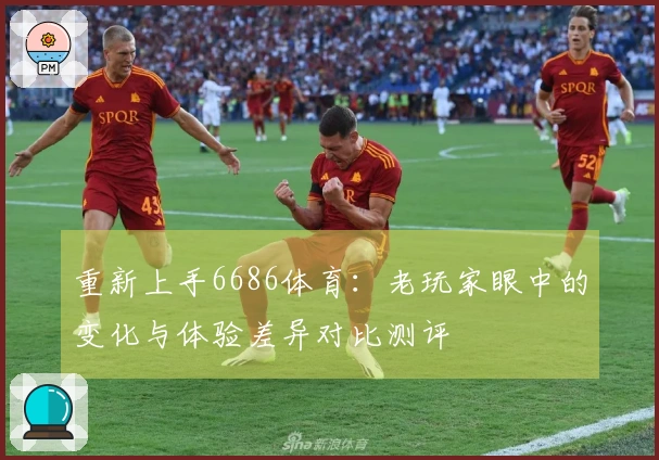 重新上手6686体育：老玩家眼中的变化与体验差异对比测评